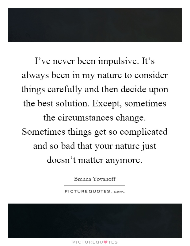 I've never been impulsive. It's always been in my nature to consider things carefully and then decide upon the best solution. Except, sometimes the circumstances change. Sometimes things get so complicated and so bad that your nature just doesn't matter anymore Picture Quote #1