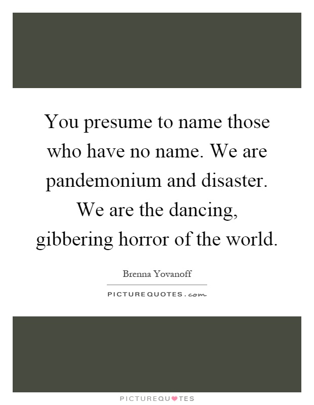 You presume to name those who have no name. We are pandemonium and disaster. We are the dancing, gibbering horror of the world Picture Quote #1