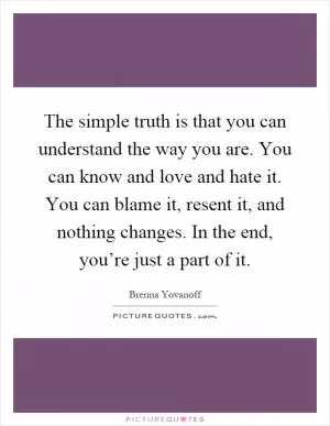 The simple truth is that you can understand the way you are. You can know and love and hate it. You can blame it, resent it, and nothing changes. In the end, you’re just a part of it Picture Quote #1
