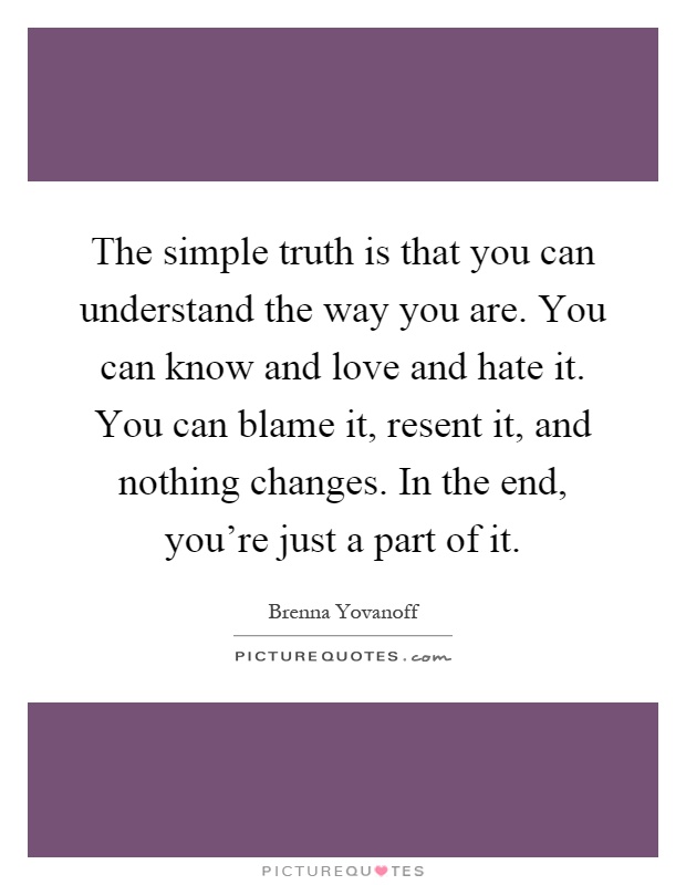 The simple truth is that you can understand the way you are. You can know and love and hate it. You can blame it, resent it, and nothing changes. In the end, you're just a part of it Picture Quote #1