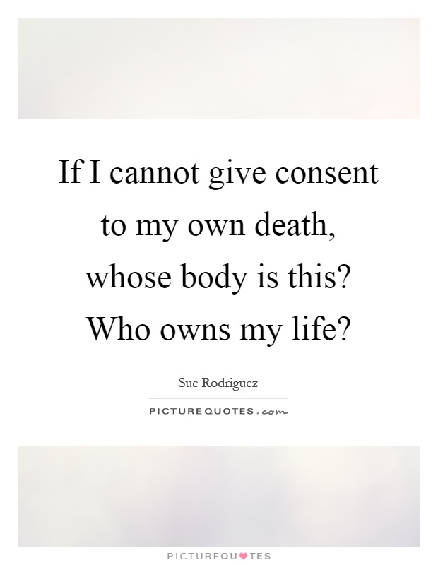 If I cannot give consent to my own death, whose body is this? Who owns my life? Picture Quote #1
