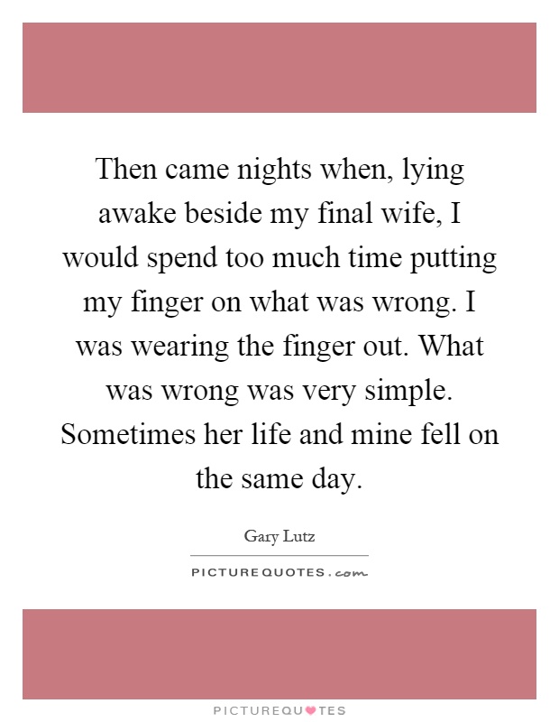 Then came nights when, lying awake beside my final wife, I would spend too much time putting my finger on what was wrong. I was wearing the finger out. What was wrong was very simple. Sometimes her life and mine fell on the same day Picture Quote #1