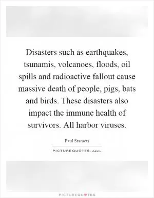 Disasters such as earthquakes, tsunamis, volcanoes, floods, oil spills and radioactive fallout cause massive death of people, pigs, bats and birds. These disasters also impact the immune health of survivors. All harbor viruses Picture Quote #1