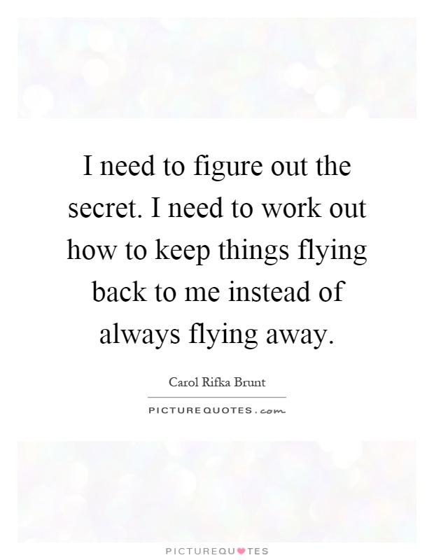 I need to figure out the secret. I need to work out how to keep things flying back to me instead of always flying away Picture Quote #1
