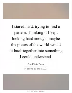 I stared hard, trying to find a pattern. Thinking if I kept looking hard enough, maybe the pieces of the world would fit back together into something I could understand Picture Quote #1