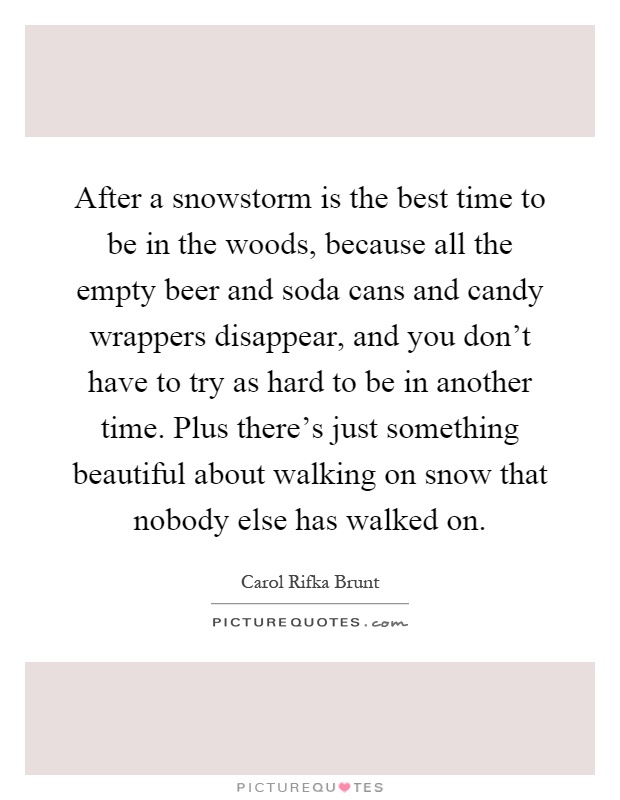 After a snowstorm is the best time to be in the woods, because all the empty beer and soda cans and candy wrappers disappear, and you don't have to try as hard to be in another time. Plus there's just something beautiful about walking on snow that nobody else has walked on Picture Quote #1