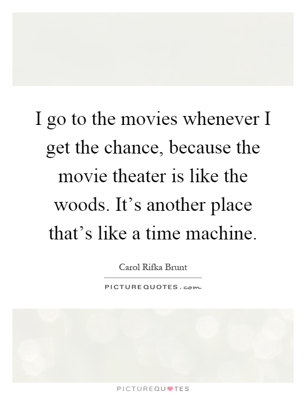 I go to the movies whenever I get the chance, because the movie theater is like the woods. It's another place that's like a time machine Picture Quote #1