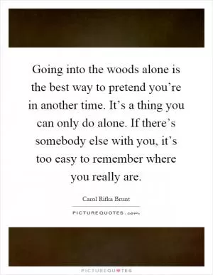 Going into the woods alone is the best way to pretend you’re in another time. It’s a thing you can only do alone. If there’s somebody else with you, it’s too easy to remember where you really are Picture Quote #1