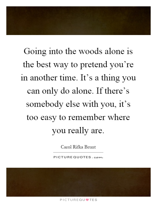 Going into the woods alone is the best way to pretend you're in another time. It's a thing you can only do alone. If there's somebody else with you, it's too easy to remember where you really are Picture Quote #1