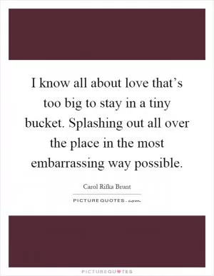 I know all about love that’s too big to stay in a tiny bucket. Splashing out all over the place in the most embarrassing way possible Picture Quote #1