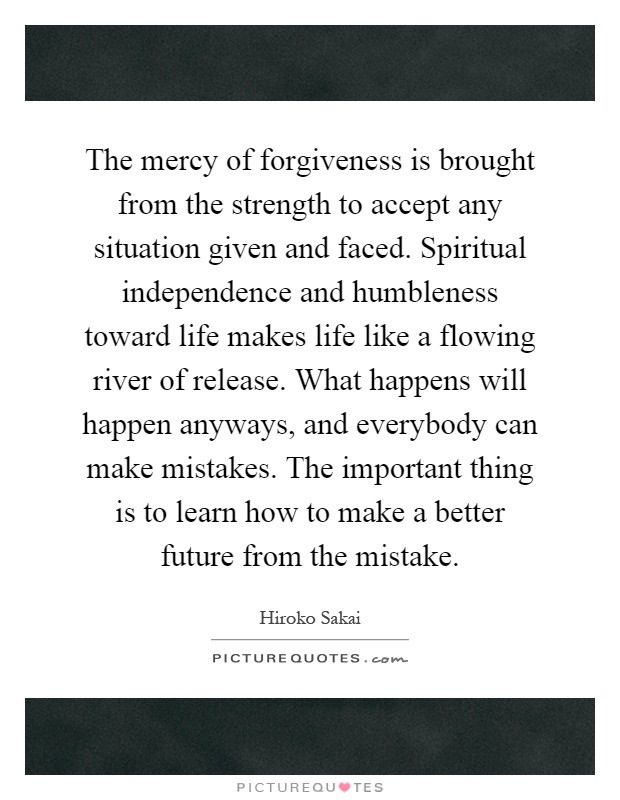 The mercy of forgiveness is brought from the strength to accept any situation given and faced. Spiritual independence and humbleness toward life makes life like a flowing river of release. What happens will happen anyways, and everybody can make mistakes. The important thing is to learn how to make a better future from the mistake Picture Quote #1