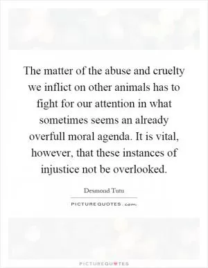 The matter of the abuse and cruelty we inflict on other animals has to fight for our attention in what sometimes seems an already overfull moral agenda. It is vital, however, that these instances of injustice not be overlooked Picture Quote #1