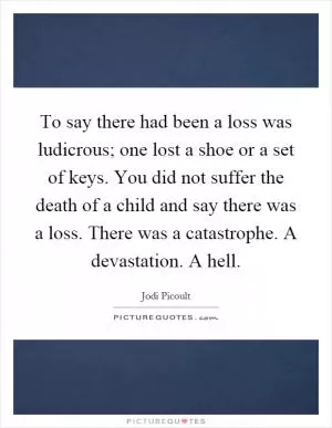 To say there had been a loss was ludicrous; one lost a shoe or a set of keys. You did not suffer the death of a child and say there was a loss. There was a catastrophe. A devastation. A hell Picture Quote #1