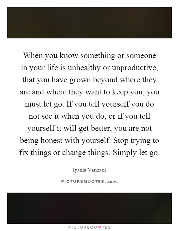 When you know something or someone in your life is unhealthy or unproductive, that you have grown beyond where they are and where they want to keep you, you must let go. If you tell yourself you do not see it when you do, or if you tell yourself it will get better, you are not being honest with yourself. Stop trying to fix things or change things. Simply let go Picture Quote #1