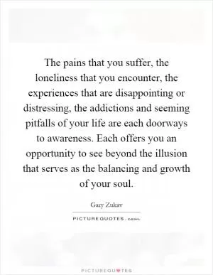 The pains that you suffer, the loneliness that you encounter, the experiences that are disappointing or distressing, the addictions and seeming pitfalls of your life are each doorways to awareness. Each offers you an opportunity to see beyond the illusion that serves as the balancing and growth of your soul Picture Quote #1