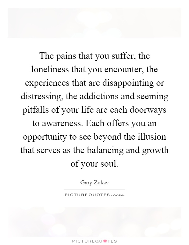 The pains that you suffer, the loneliness that you encounter, the experiences that are disappointing or distressing, the addictions and seeming pitfalls of your life are each doorways to awareness. Each offers you an opportunity to see beyond the illusion that serves as the balancing and growth of your soul Picture Quote #1