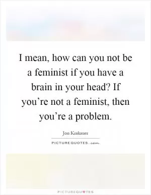 I mean, how can you not be a feminist if you have a brain in your head? If you’re not a feminist, then you’re a problem Picture Quote #1
