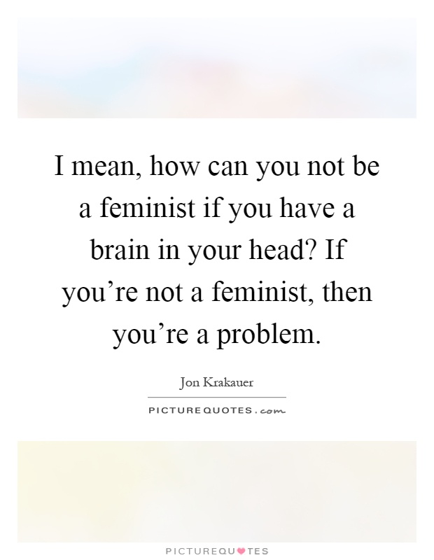 I mean, how can you not be a feminist if you have a brain in your head? If you're not a feminist, then you're a problem Picture Quote #1