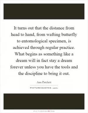 It turns out that the distance from head to hand, from wafting butterfly to entomological specimen, is achieved through regular practice. What begins as something like a dream will in fact stay a dream forever unless you have the tools and the discipline to bring it out Picture Quote #1