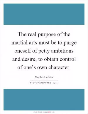 The real purpose of the martial arts must be to purge oneself of petty ambitions and desire, to obtain control of one’s own character Picture Quote #1