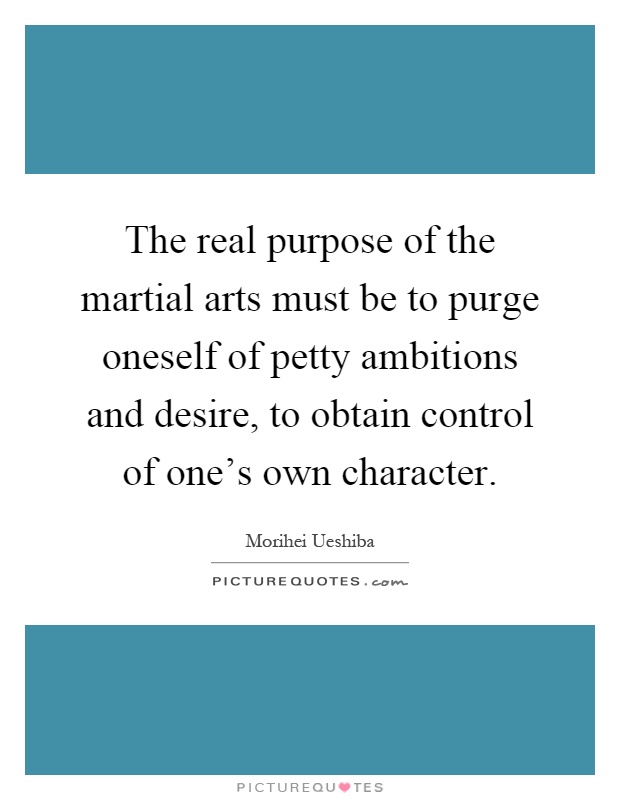 The real purpose of the martial arts must be to purge oneself of petty ambitions and desire, to obtain control of one's own character Picture Quote #1