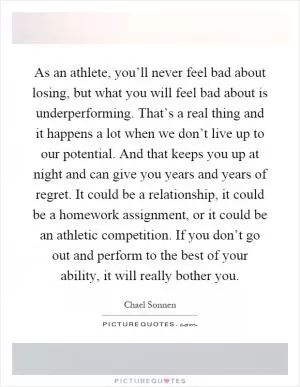 As an athlete, you’ll never feel bad about losing, but what you will feel bad about is underperforming. That’s a real thing and it happens a lot when we don’t live up to our potential. And that keeps you up at night and can give you years and years of regret. It could be a relationship, it could be a homework assignment, or it could be an athletic competition. If you don’t go out and perform to the best of your ability, it will really bother you Picture Quote #1