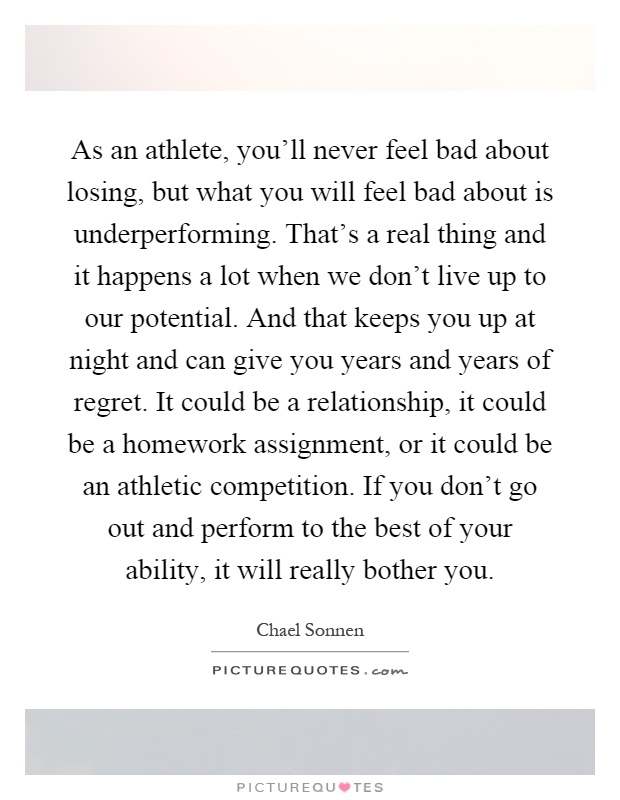 As an athlete, you'll never feel bad about losing, but what you will feel bad about is underperforming. That's a real thing and it happens a lot when we don't live up to our potential. And that keeps you up at night and can give you years and years of regret. It could be a relationship, it could be a homework assignment, or it could be an athletic competition. If you don't go out and perform to the best of your ability, it will really bother you Picture Quote #1