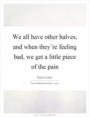 We all have other halves, and when they’re feeling bad, we get a little piece of the pain Picture Quote #1