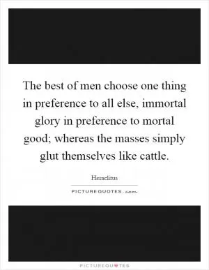 The best of men choose one thing in preference to all else, immortal glory in preference to mortal good; whereas the masses simply glut themselves like cattle Picture Quote #1