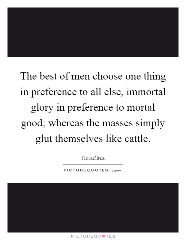 The best of men choose one thing in preference to all else, immortal glory in preference to mortal good; whereas the masses simply glut themselves like cattle Picture Quote #1