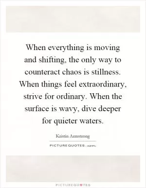 When everything is moving and shifting, the only way to counteract chaos is stillness. When things feel extraordinary, strive for ordinary. When the surface is wavy, dive deeper for quieter waters Picture Quote #1