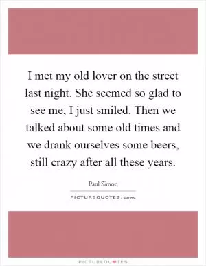 I met my old lover on the street last night. She seemed so glad to see me, I just smiled. Then we talked about some old times and we drank ourselves some beers, still crazy after all these years Picture Quote #1
