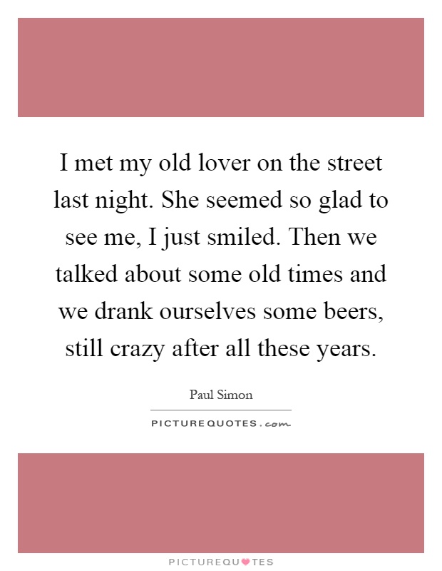 I met my old lover on the street last night. She seemed so glad to see me, I just smiled. Then we talked about some old times and we drank ourselves some beers, still crazy after all these years Picture Quote #1