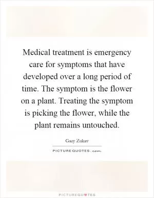 Medical treatment is emergency care for symptoms that have developed over a long period of time. The symptom is the flower on a plant. Treating the symptom is picking the flower, while the plant remains untouched Picture Quote #1