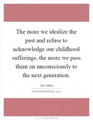 The more we idealize the past and refuse to acknowledge our childhood sufferings, the more we pass them on unconsciously to the next generation Picture Quote #1