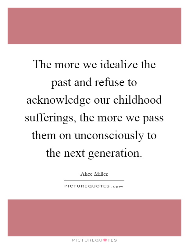 The more we idealize the past and refuse to acknowledge our childhood sufferings, the more we pass them on unconsciously to the next generation Picture Quote #1