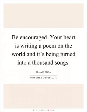 Be encouraged. Your heart is writing a poem on the world and it’s being turned into a thousand songs Picture Quote #1