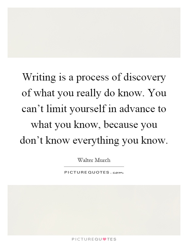 Writing is a process of discovery of what you really do know. You can't limit yourself in advance to what you know, because you don't know everything you know Picture Quote #1