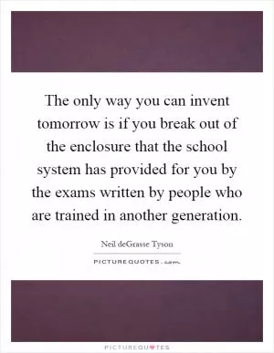 The only way you can invent tomorrow is if you break out of the enclosure that the school system has provided for you by the exams written by people who are trained in another generation Picture Quote #1