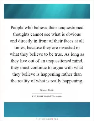 People who believe their unquestioned thoughts cannot see what is obvious and directly in front of their faces at all times, because they are invested in what they believe to be true. As long as they live out of an unquestioned mind, they must continue to argue with what they believe is happening rather than the reality of what is really happening Picture Quote #1