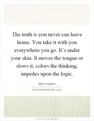 The truth is you never can leave home. You take it with you everywhere you go. It’s under your skin. It moves the tongue or slows it, colors the thinking, impedes upon the logic Picture Quote #1