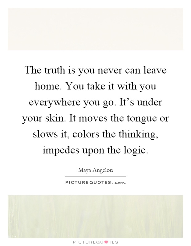 The truth is you never can leave home. You take it with you everywhere you go. It's under your skin. It moves the tongue or slows it, colors the thinking, impedes upon the logic Picture Quote #1