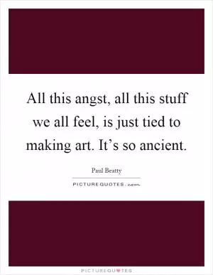 All this angst, all this stuff we all feel, is just tied to making art. It’s so ancient Picture Quote #1