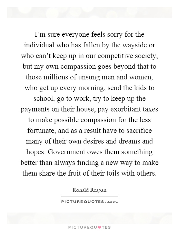 I'm sure everyone feels sorry for the individual who has fallen by the wayside or who can't keep up in our competitive society, but my own compassion goes beyond that to those millions of unsung men and women, who get up every morning, send the kids to school, go to work, try to keep up the payments on their house, pay exorbitant taxes to make possible compassion for the less fortunate, and as a result have to sacrifice many of their own desires and dreams and hopes. Government owes them something better than always finding a new way to make them share the fruit of their toils with others Picture Quote #1