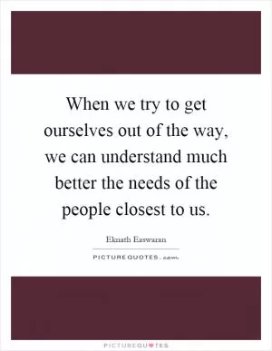 When we try to get ourselves out of the way, we can understand much better the needs of the people closest to us Picture Quote #1