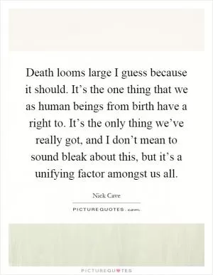 Death looms large I guess because it should. It’s the one thing that we as human beings from birth have a right to. It’s the only thing we’ve really got, and I don’t mean to sound bleak about this, but it’s a unifying factor amongst us all Picture Quote #1