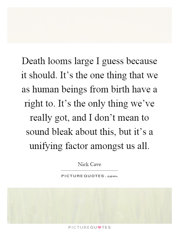 Death looms large I guess because it should. It's the one thing that we as human beings from birth have a right to. It's the only thing we've really got, and I don't mean to sound bleak about this, but it's a unifying factor amongst us all Picture Quote #1