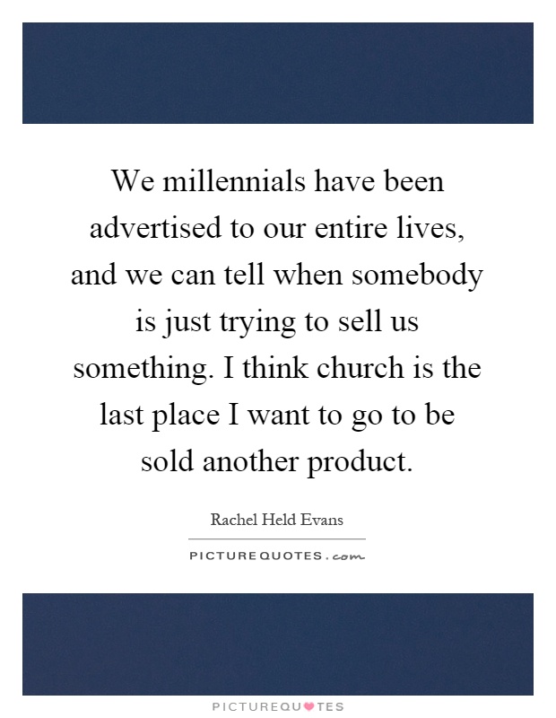 We millennials have been advertised to our entire lives, and we can tell when somebody is just trying to sell us something. I think church is the last place I want to go to be sold another product Picture Quote #1