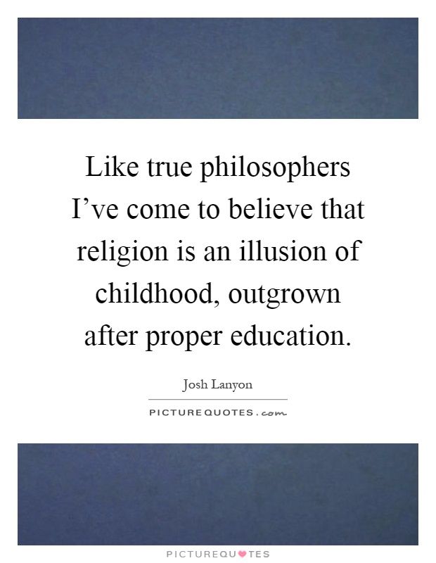 Like true philosophers I've come to believe that religion is an illusion of childhood, outgrown after proper education Picture Quote #1