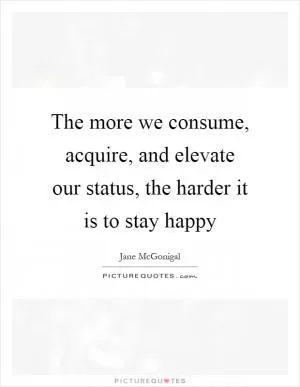 The more we consume, acquire, and elevate our status, the harder it is to stay happy Picture Quote #1